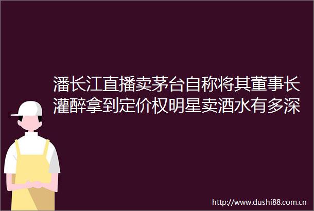 潘长江直播卖茅台自称将其董事长灌醉拿到定价权明星卖酒水有多深