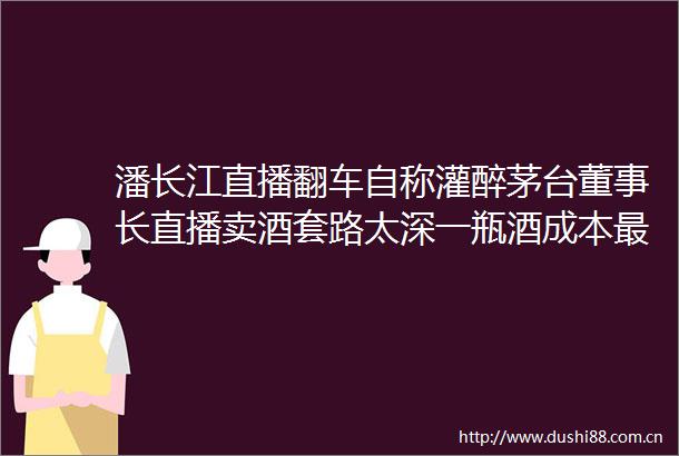 潘长江直播翻车自称灌醉茅台董事长直播卖酒套路太深一瓶酒成本最低7元
