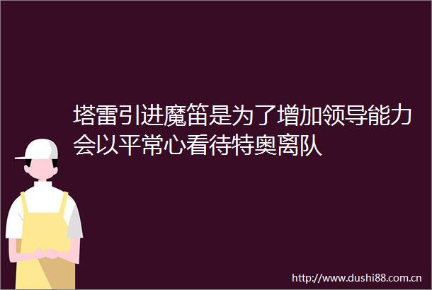 塔雷引进魔笛是为了增加能力会以平常心看待特奥离队