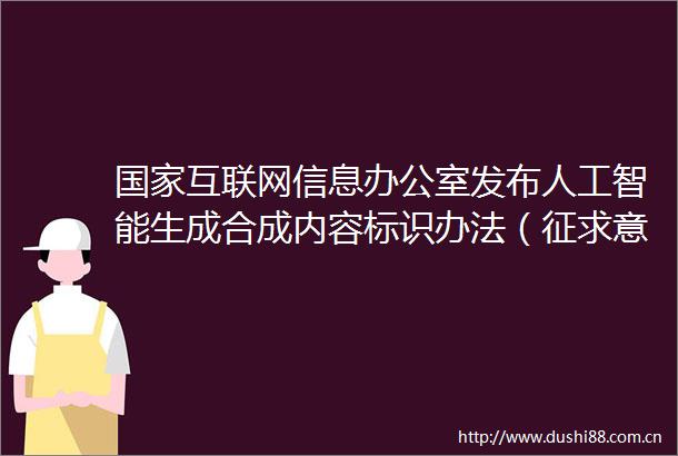 互联网信息办公室发布人工智能生成合成内容标识办法（征求意见稿）