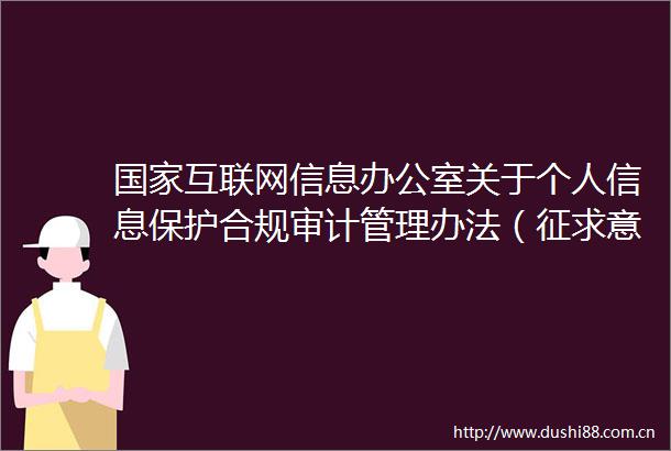 互联网信息办公室关于个人信息保护合规审计管理办法（征求意见稿）公开征求意见的通知