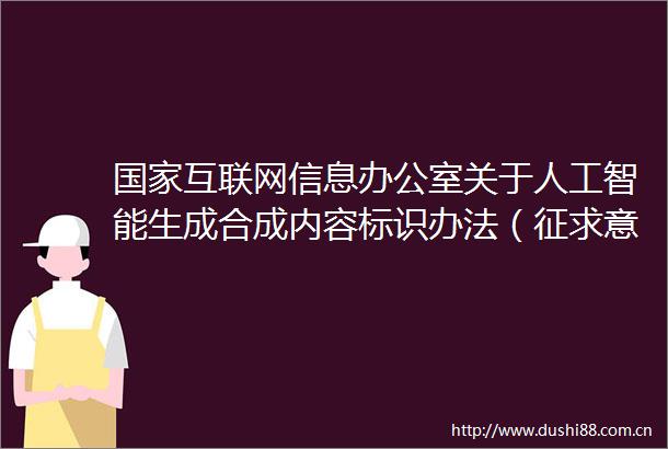 互联网信息办公室关于人工智能生成合成内容标识办法（征求意见稿）公开征求意见的通知