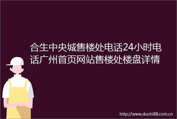 合生中央城售楼处电话24小时电话广州首页网站售楼处楼盘详情