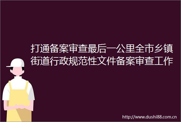 打通备案审查最后一公里全市乡镇街道行政规范性文件备案审查工作动员会暨业务培训会召开