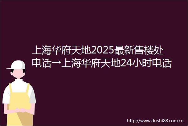 上海华府天地2025最新售楼处电话→上海华府天地24小时电话预约热线→首页网站