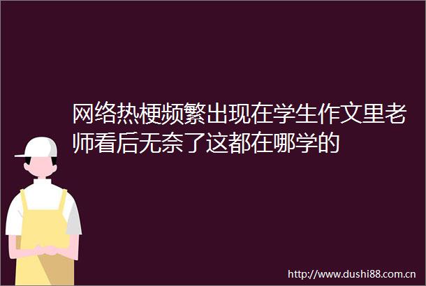 网络热梗频繁出现在学生作文里老师看后无奈了这都在哪学的