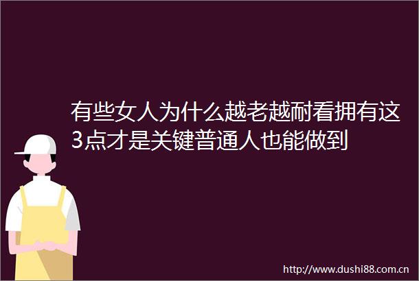 有些女人为什么越老越耐看拥有这3点才是关键普通人也能做到