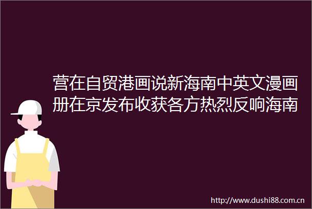 营在自贸港画说新海南中英文漫画册在京发布收获各方热烈反响海南日报的微博视频