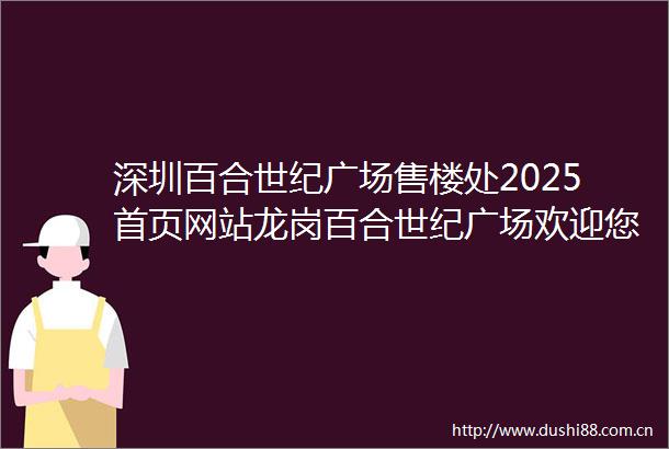 深圳百合世纪广场售楼处2025首页网站龙岗百合世纪广场欢迎您售楼中心楼盘详情