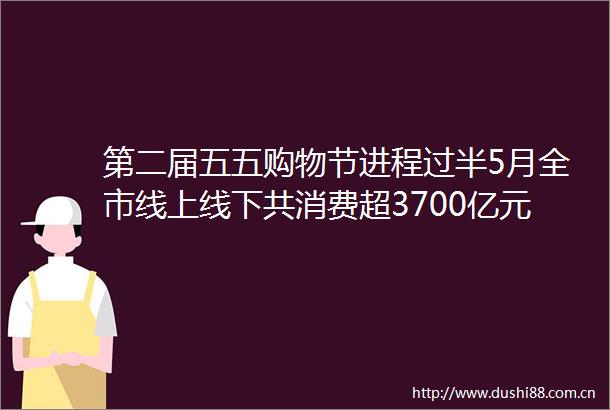 第二届五五购物节进程过半5月全市线上线下共消费超3700亿元