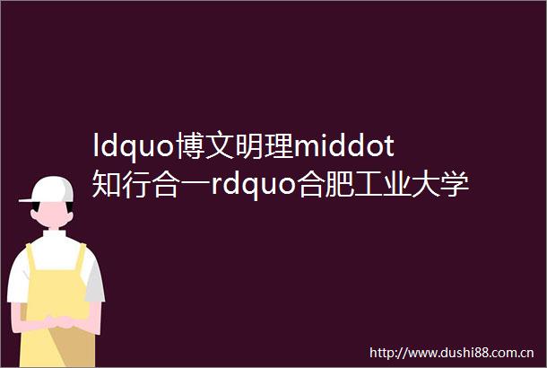 ldquo博文明理middot知行合一rdquo合肥工业大学物理类数学类和外语类毕业生春季精准就业实习双选会