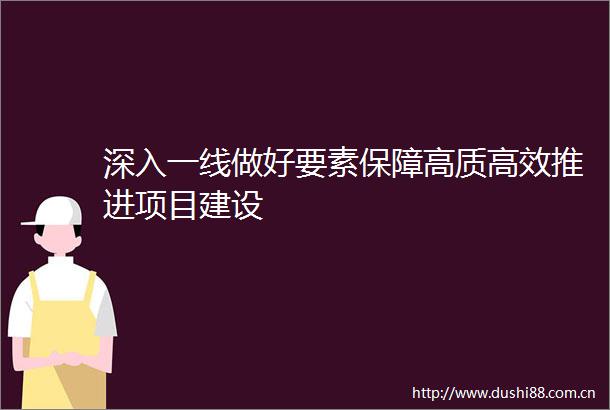 深入一线做好要素保障高质高效推进项目建设