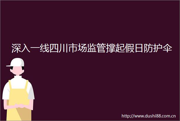 深入一线四川市场监管撑起假日防护伞