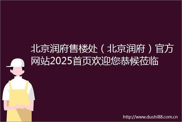北京润府售楼处（北京润府）官方网站2025首页欢迎您恭候莅临