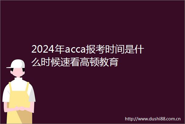 2024年acca报考时间是什么时候速看高顿教育