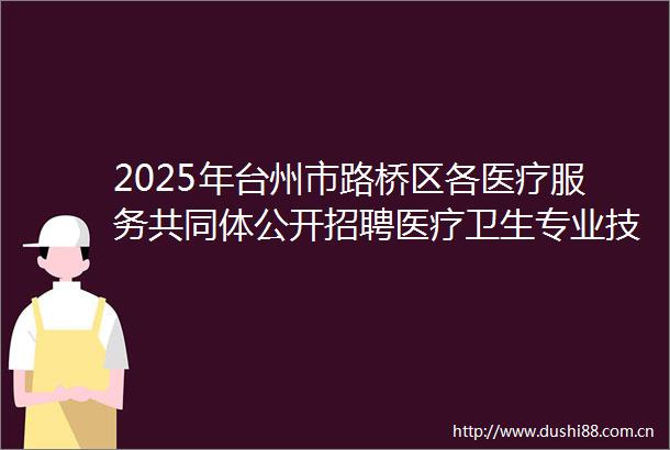 2025年台州市路桥区各医疗服务共同体公开招聘医疗卫生专业技术人员体检通知