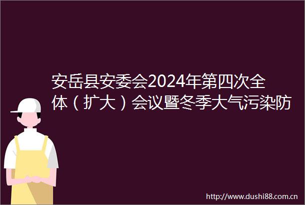安岳县安委会2024年第四次全体（扩大）会议暨冬季大气污染防治工作调度会召开