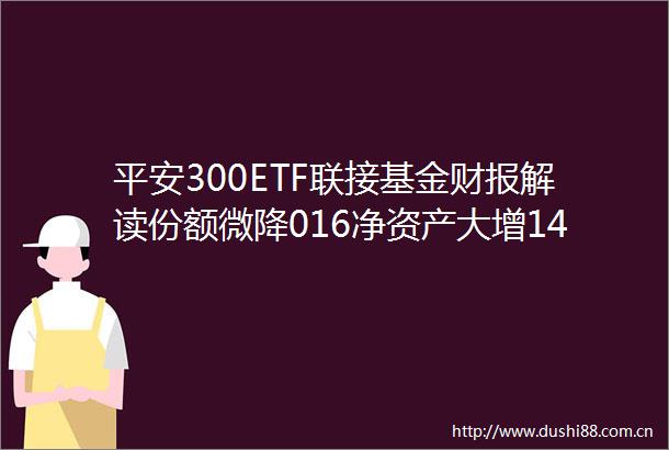 平安300ETF联接基金财报解读份额微降016净资产大增1426净利润803397万元管理费1618万元