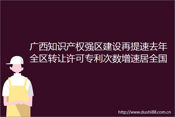 广西知识产权强区建设再提速去年全区转让许可专利次数增速居全国第一