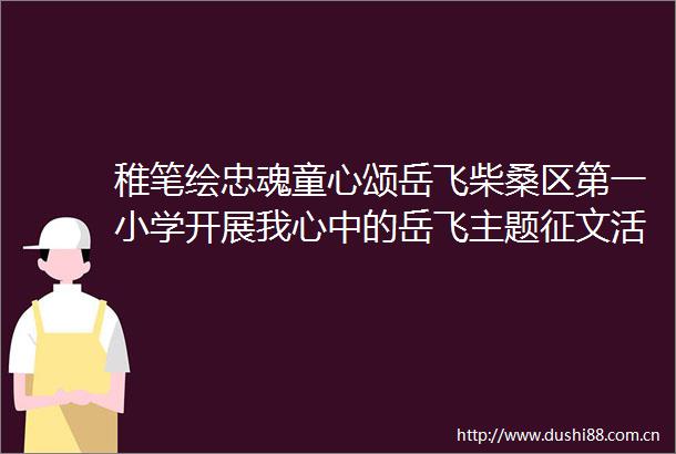 稚笔绘忠魂童心颂岳飞柴桑区第一小学开展我心中的岳飞主题征文活动