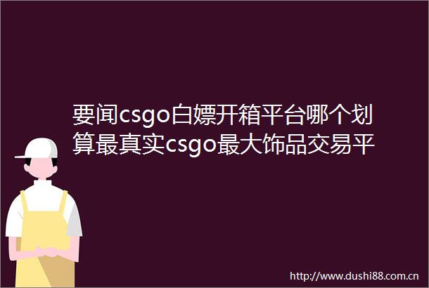 要闻csgo白嫖开箱平台哪个划算最真实csgo最大饰品交易平台一览