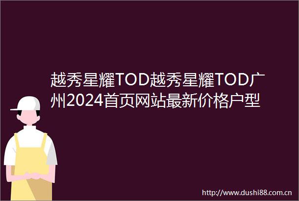 越秀星耀TOD越秀星耀TOD广州2024首页网站最新价格户型容积率