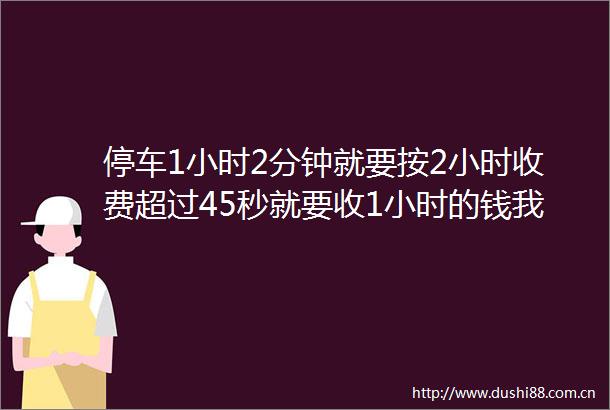 停车1小时2分钟就要按2小时收费超过45秒就要收1小时的钱我不服橙调队启动停车收费调查