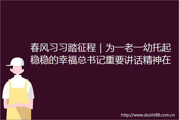 春风习习踏征程｜为一老一幼托起稳稳的幸福总书记重要讲话精神在江苏代表委员养老托育行业引发热议