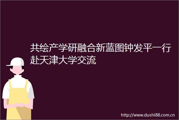 共绘产学研融合新蓝图钟发平一行赴天津大学交流