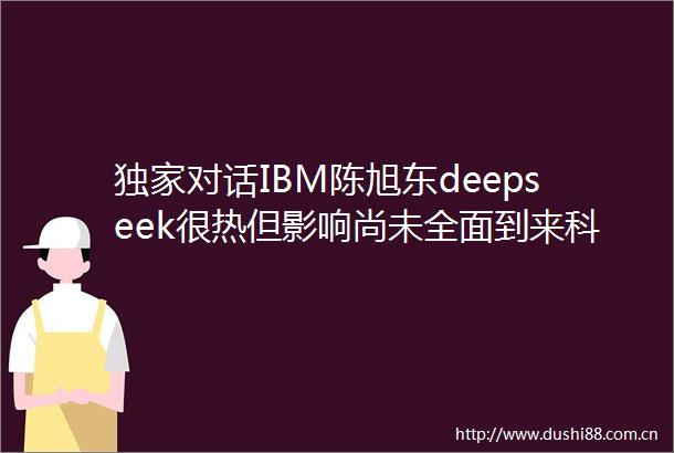 独家对话IBM陈旭东deepseek很热但影响尚未全面到来科创100人