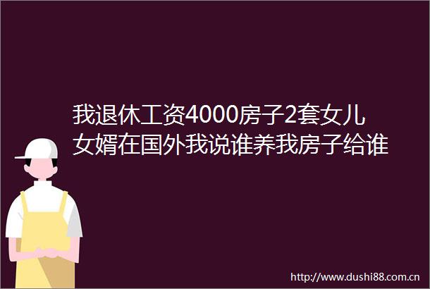 我退休工资4000房子2套女儿女婿在国外我说谁养我房子给谁