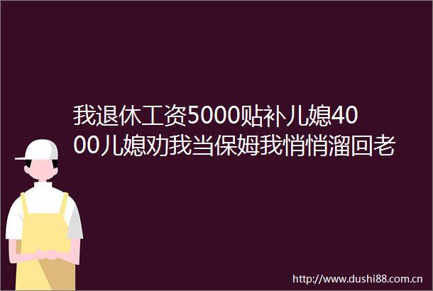 我退休工资5000贴补儿媳4000儿媳劝我当保姆我悄悄溜回老家