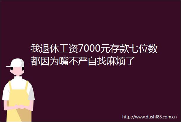 我退休工资7000元存款七位数都因为嘴不严自找麻烦了