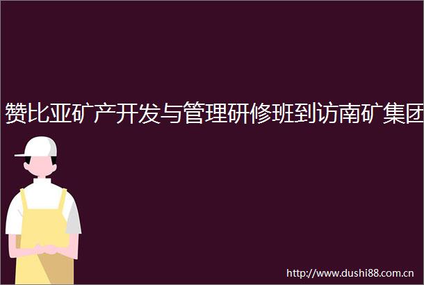 赞比亚矿产开发与管理研修班到访南矿集团