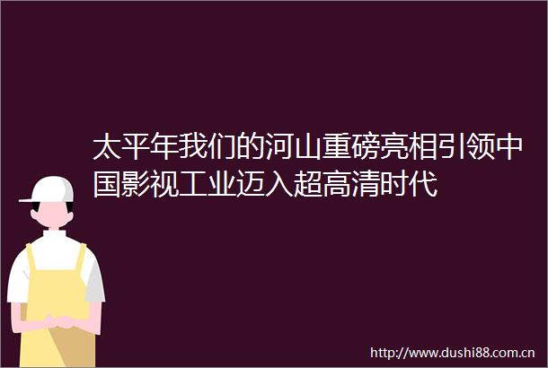 太平年我们的河山重磅亮相引领影视工业迈入超高清时代