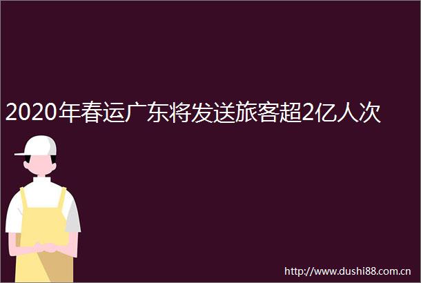 2020年春运广东将发送旅客超2亿人次