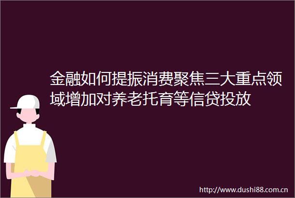 金融如何提振消费聚焦三大重点领域增加对养老托育等信贷投放