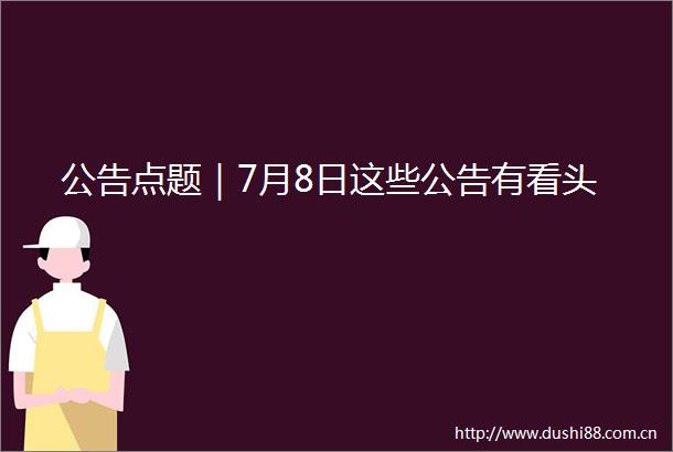 公告点题｜7月8日这些公告有看头