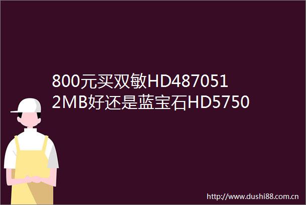 800元买双敏HD4870512MB好还是蓝宝石HD5750512M