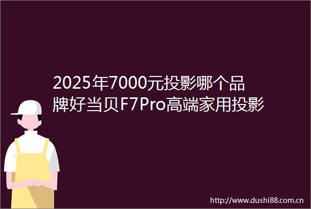 2025年7000元投影哪个品牌好当贝F7Pro高端家用投影仪首选