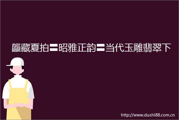 龘藏夏拍〓昭雅正韵〓当代玉雕翡翠下