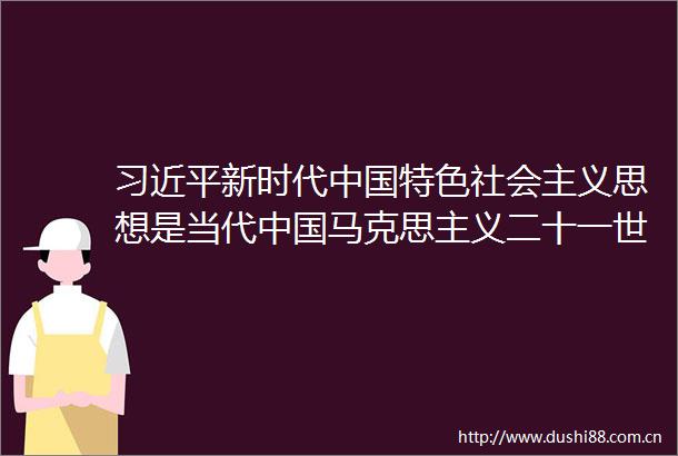 新时代特色社会主义思想是当代马克思主义二十一世纪马克思主义深入学习谈治国理政第四卷的体会