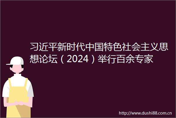 新时代特色社会主义思想论坛（2024）举行百余专家学者热议改革前景策略