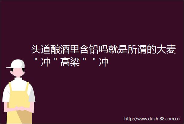头道酿酒里含铅吗就是所谓的大麦＂冲＂高梁＂＂冲