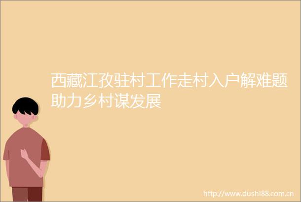 西藏江孜驻村工作走村入户解难题助力乡村谋发展