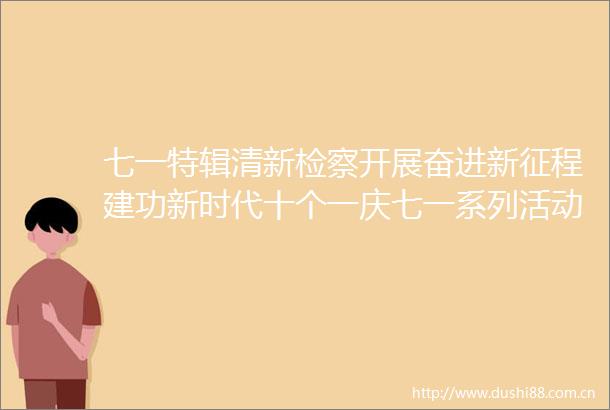 七一特辑清新检察开展奋进新征程建功新时代十个一庆七一系列活动