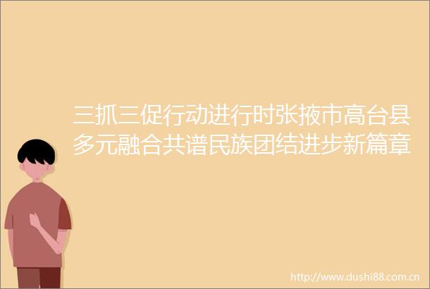 三抓三促行动进行时张掖市高台县多元融合共谱民族团结进步新篇章