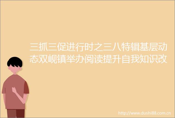 三抓三促进行时之三八特辑基层动态双岘镇举办阅读提升自我知识改变人生庆三八
