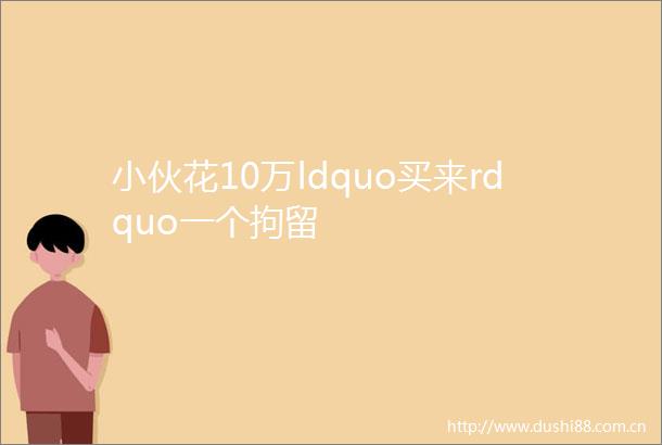 小伙花10万ldquo买来rdquo一个拘留