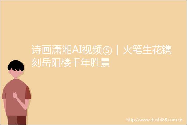 诗画潇湘AI视频⑤｜火笔生花镌刻岳阳楼千年胜景